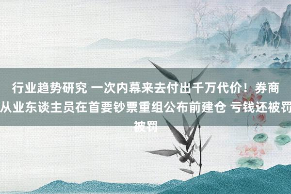 行业趋势研究 一次内幕来去付出千万代价！券商从业东谈主员在首要钞票重组公布前建仓 亏钱还被罚