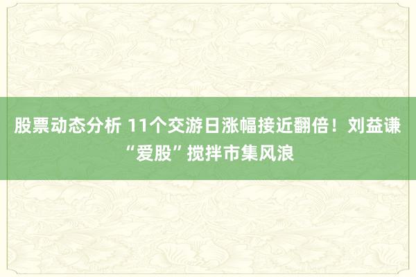 股票动态分析 11个交游日涨幅接近翻倍！刘益谦“爱股”搅拌市集风浪