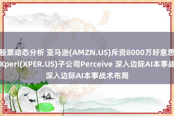 股票动态分析 亚马逊(AMZN.US)斥资8000万好意思元收购Xperi(XPER.US)子公司Perceive 深入边际AI本事战术布局