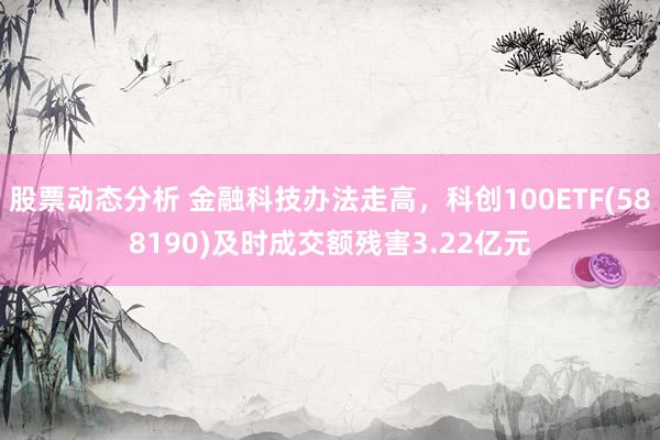 股票动态分析 金融科技办法走高，科创100ETF(588190)及时成交额残害3.22亿元