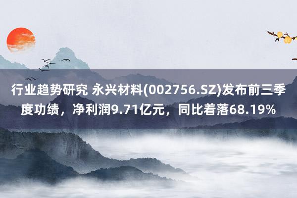 行业趋势研究 永兴材料(002756.SZ)发布前三季度功绩，净利润9.71亿元，同比着落68.19%