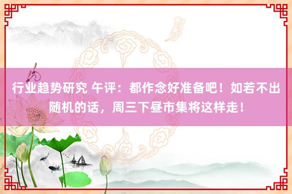 行业趋势研究 午评：都作念好准备吧！如若不出随机的话，周三下昼市集将这样走！