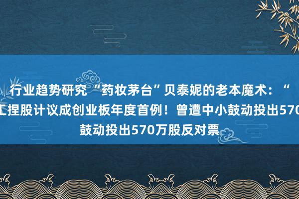 行业趋势研究 “药妆茅台”贝泰妮的老本魔术：“非典型”职工捏股计议成创业板年度首例！曾遭中小鼓动投出570万股反对票