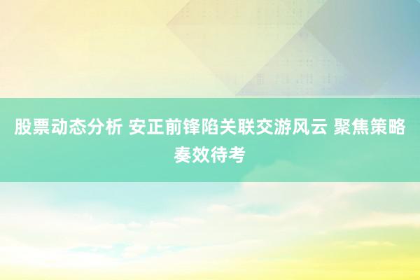 股票动态分析 安正前锋陷关联交游风云 聚焦策略奏效待考