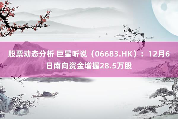 股票动态分析 巨星听说（06683.HK）：12月6日南向资金增握28.5万股