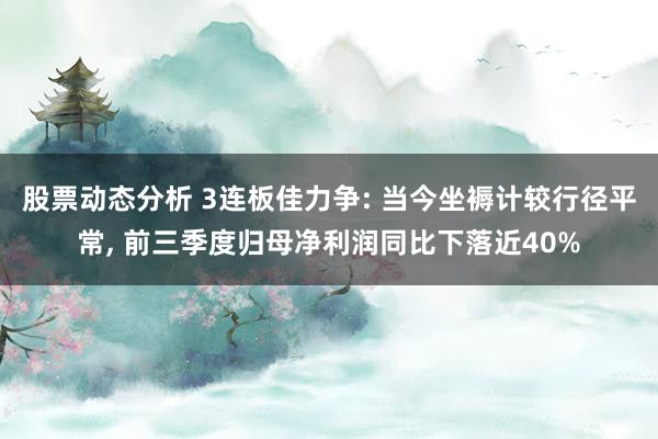 股票动态分析 3连板佳力争: 当今坐褥计较行径平常, 前三季度归母净利润同比下落近40%