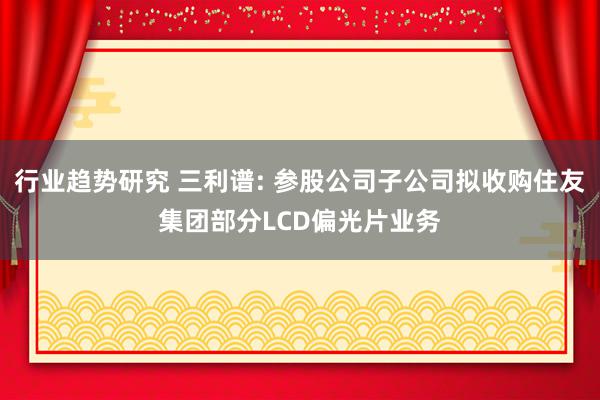 行业趋势研究 三利谱: 参股公司子公司拟收购住友集团部分LCD偏光片业务