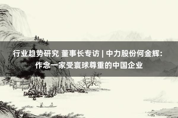 行业趋势研究 董事长专访 | 中力股份何金辉: 作念一家受寰球尊重的中国企业