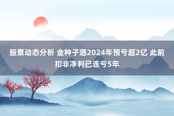 股票动态分析 金种子酒2024年预亏超2亿 此前扣非净利已连亏5年