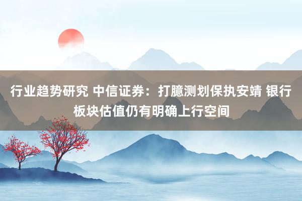 行业趋势研究 中信证券：打臆测划保执安靖 银行板块估值仍有明确上行空间