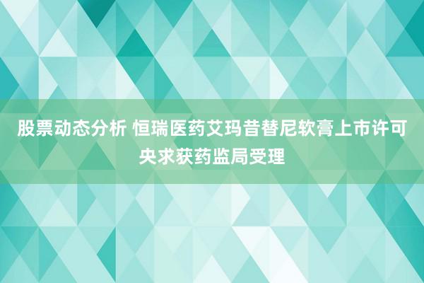 股票动态分析 恒瑞医药艾玛昔替尼软膏上市许可央求获药监局受理