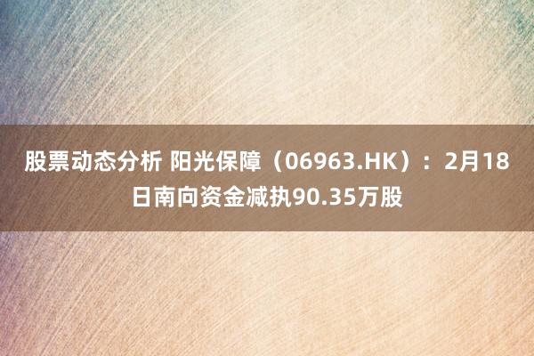 股票动态分析 阳光保障（06963.HK）：2月18日南向资金减执90.35万股