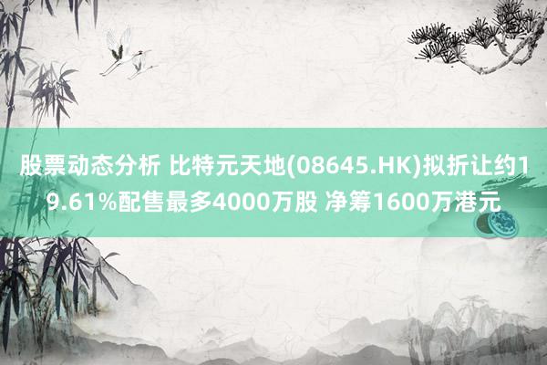 股票动态分析 比特元天地(08645.HK)拟折让约19.61%配售最多4000万股 净筹1600万港元