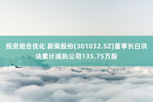 投资组合优化 新柴股份(301032.SZ)董事长白洪法累计减执公司135.75万股