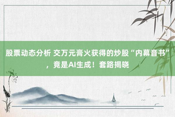 股票动态分析 交万元膏火获得的炒股“内幕音书”，竟是AI生成！套路揭晓