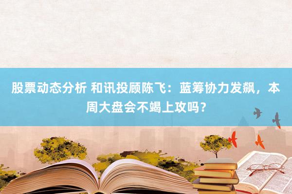 股票动态分析 和讯投顾陈飞：蓝筹协力发飙，本周大盘会不竭上攻吗？