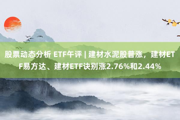 股票动态分析 ETF午评 | 建材水泥股普涨，建材ETF易方达、建材ETF诀别涨2.76%和2.44%